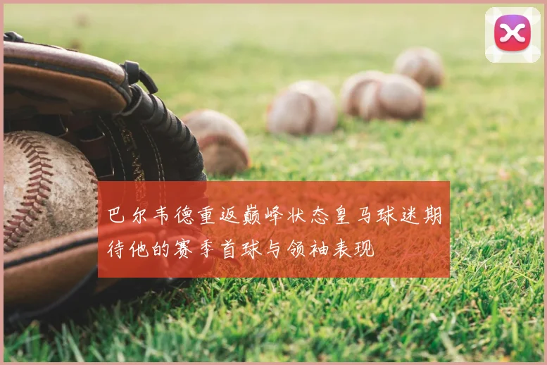 巴尔韦德重返巅峰状态皇马球迷期待他的赛季首球与领袖表现