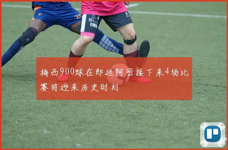 梅西900球在即迈阿密接下来4场比赛将迎来历史时刻