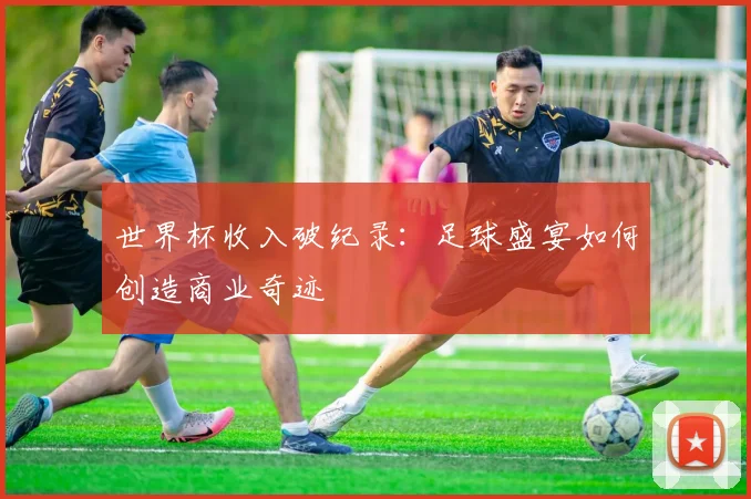 世界杯收入破纪录:足球盛宴如何创造商业奇迹
