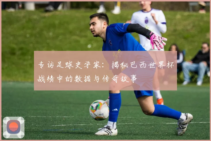 专访足球史学家：揭秘巴西世界杯战绩中的数据与传奇故事