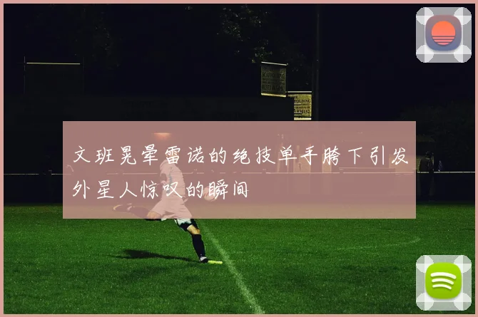 文班晃晕雷诺的绝技单手胯下引发外星人惊叹的瞬间