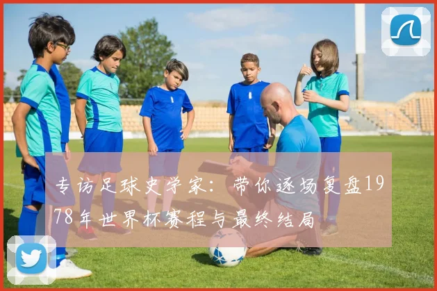 专访足球史学家：带你逐场复盘1978年世界杯赛程与最终结局
