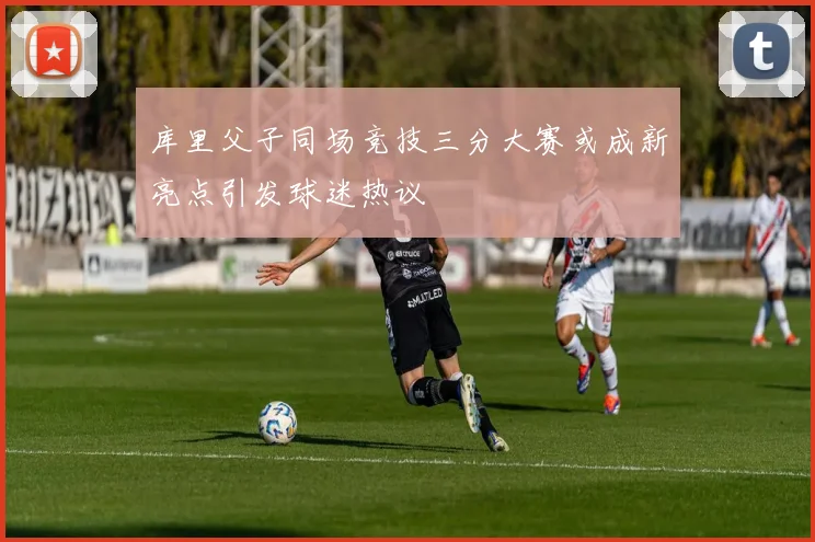 库里父子同场竞技三分大赛或成新亮点引发球迷热议