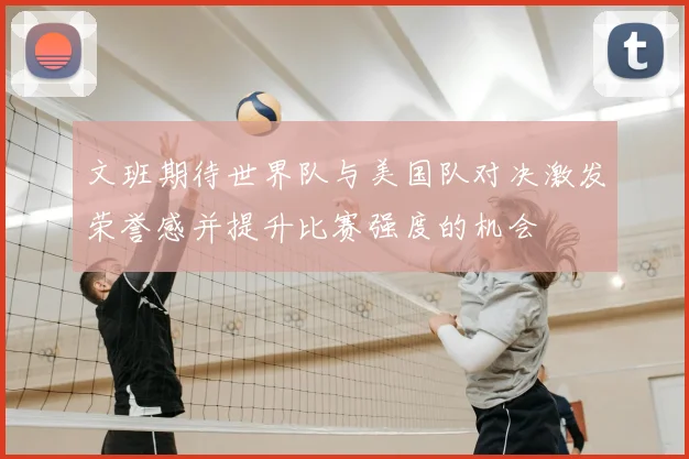 文班期待世界队与美国队对决激发荣誉感并提升比赛强度的机会
