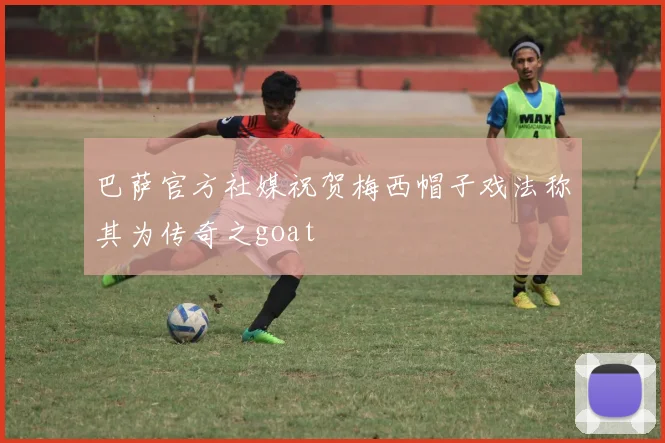 巴萨官方社媒祝贺梅西帽子戏法称其为传奇之goat