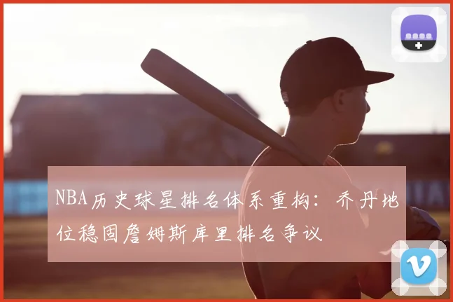 NBA历史球星排名体系重构:乔丹地位稳固詹姆斯库里排名争议