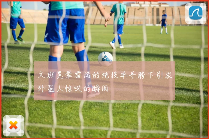 文班晃晕雷诺的绝技单手胯下引发外星人惊叹的瞬间