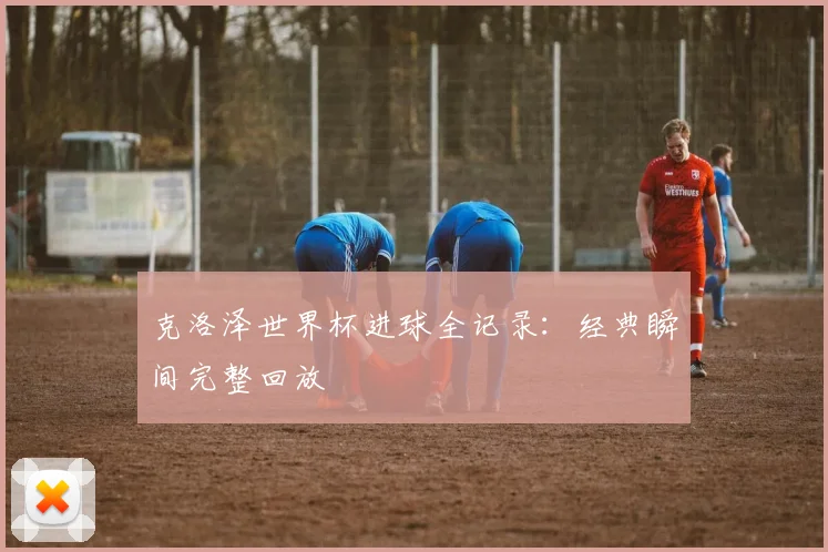 克洛泽世界杯进球全记录：经典瞬间完整回放