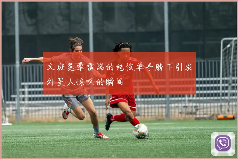 文班晃晕雷诺的绝技单手胯下引发外星人惊叹的瞬间