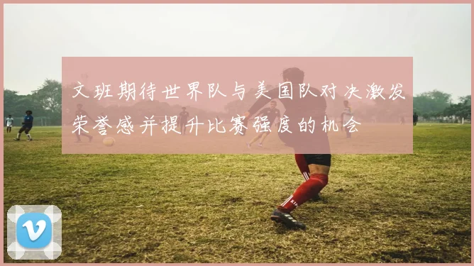 文班期待世界队与美国队对决激发荣誉感并提升比赛强度的机会