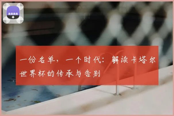 一份名单,一个时代:解读卡塔尔世界杯的传承与告别