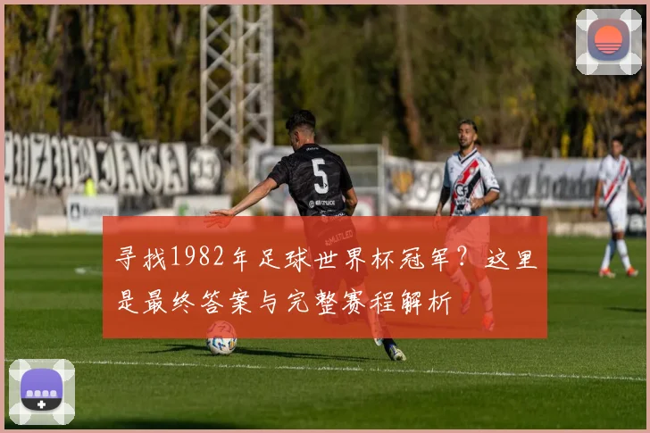 寻找1982年足球世界杯冠军？这里是最终答案与完整赛程解析