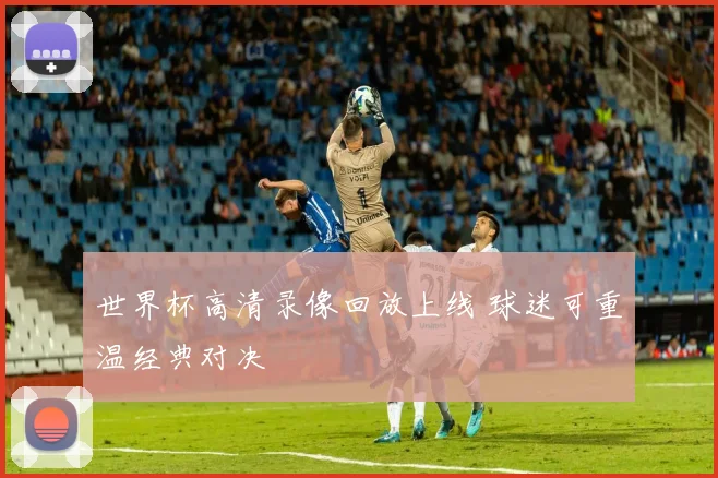 世界杯高清录像回放上线 球迷可重温经典对决