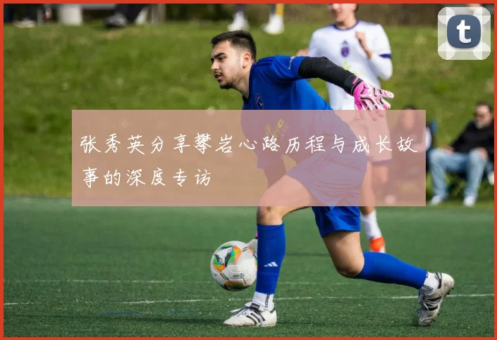 张秀英分享攀岩心路历程与成长故事的深度专访
