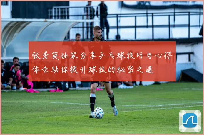 张秀英独家分享乒乓球技巧与心得体会助你提升球技的秘密之道