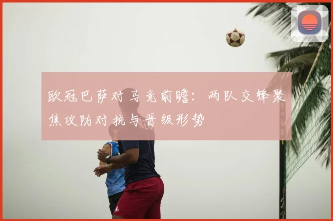 欧冠巴萨对马竞前瞻:两队交锋聚焦攻防对抗与晋级形势