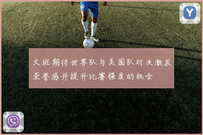 文班期待世界队与美国队对决激发荣誉感并提升比赛强度的机会