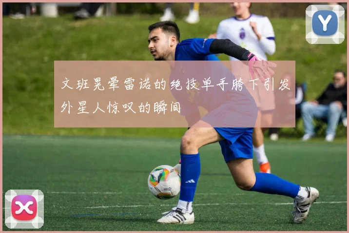 文班晃晕雷诺的绝技单手胯下引发外星人惊叹的瞬间