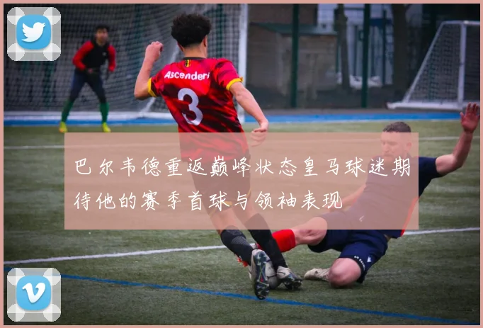 巴尔韦德重返巅峰状态皇马球迷期待他的赛季首球与领袖表现