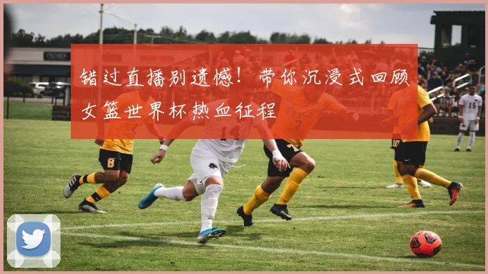 错过直播别遗憾！带你沉浸式回顾女篮世界杯热血征程