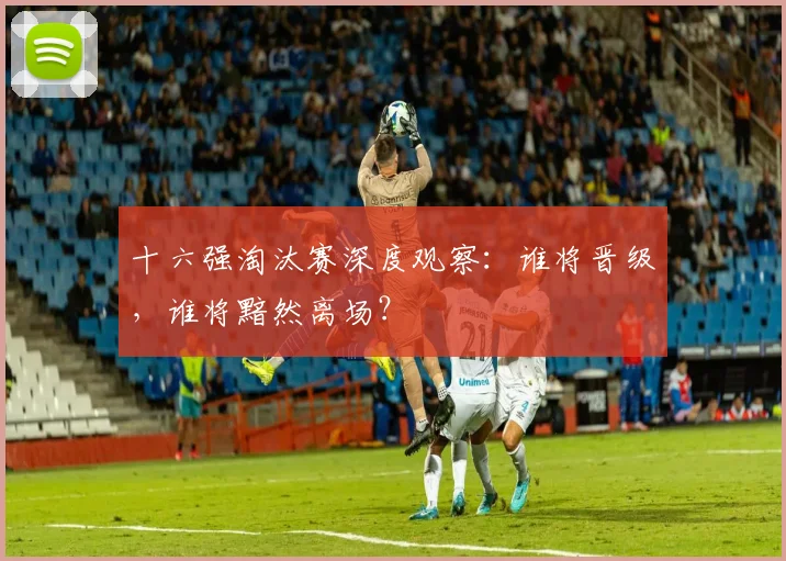 十六强淘汰赛深度观察：谁将晋级，谁将黯然离场？