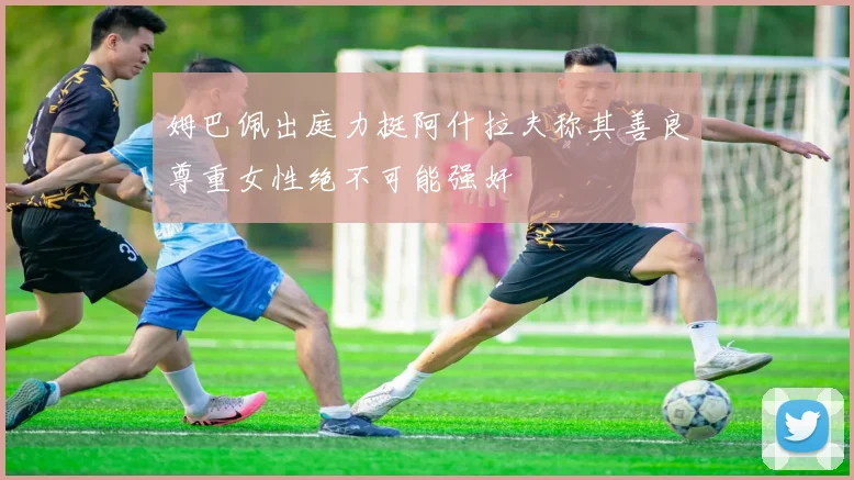姆巴佩出庭力挺阿什拉夫称其善良尊重女性绝不可能强奸