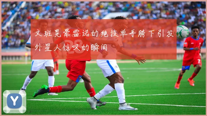 文班晃晕雷诺的绝技单手胯下引发外星人惊叹的瞬间