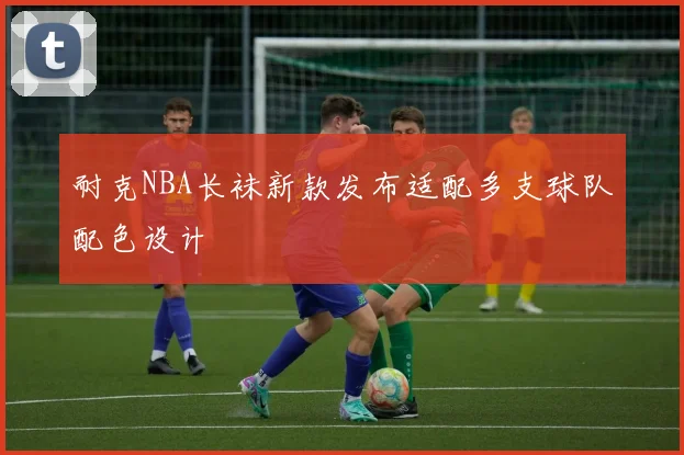 耐克NBA长袜新款发布适配多支球队配色设计