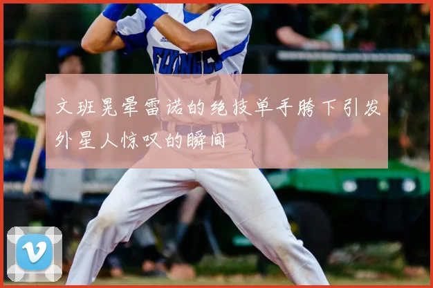 文班晃晕雷诺的绝技单手胯下引发外星人惊叹的瞬间