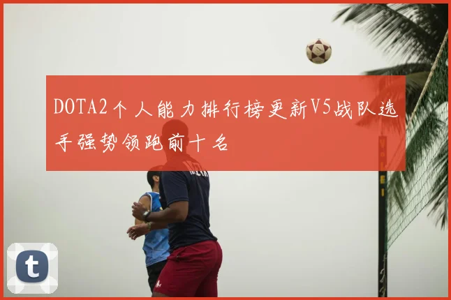 DOTA2个人能力排行榜更新V5战队选手强势领跑前十名