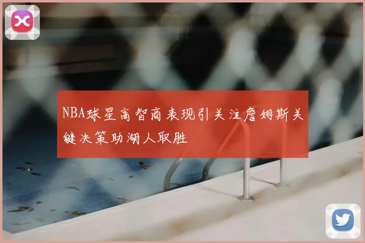 NBA球星高智商表现引关注詹姆斯关键决策助湖人取胜