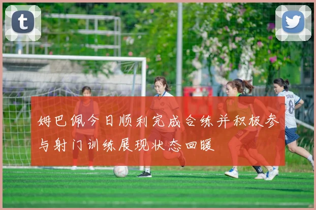 姆巴佩今日顺利完成合练并积极参与射门训练展现状态回暖