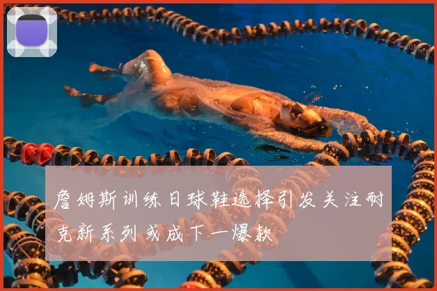 詹姆斯训练日球鞋选择引发关注耐克新系列或成下一爆款