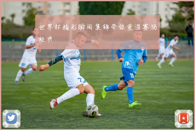 世界杯精彩瞬间集锦带你重温赛场经典