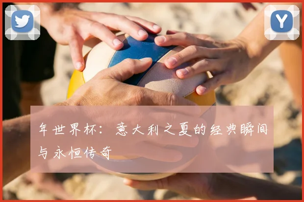 年世界杯：意大利之夏的经典瞬间与永恒传奇