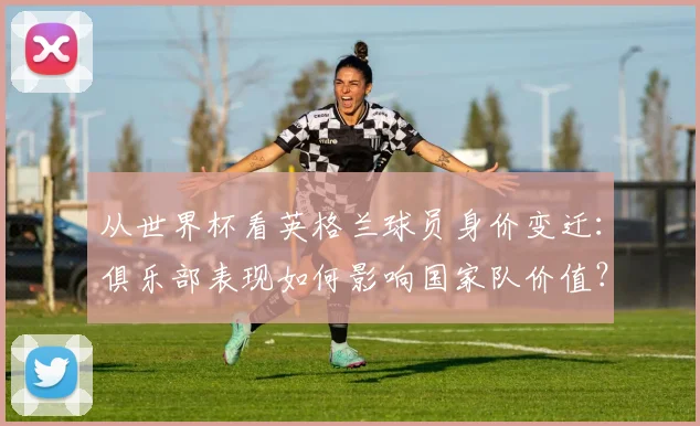 从世界杯看英格兰球员身价变迁：俱乐部表现如何影响国家队价值？