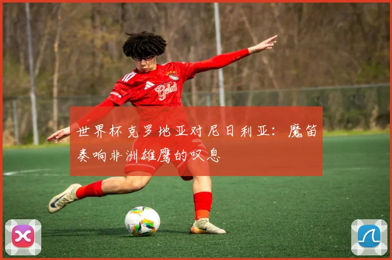 世界杯克罗地亚对尼日利亚:魔笛奏响非洲雄鹰的叹息