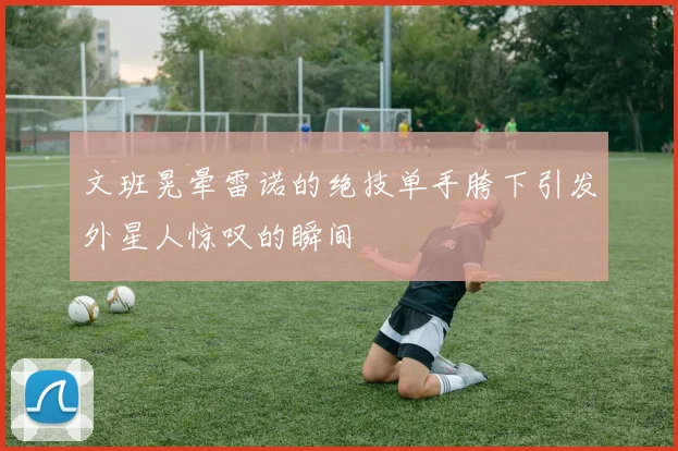 文班晃晕雷诺的绝技单手胯下引发外星人惊叹的瞬间