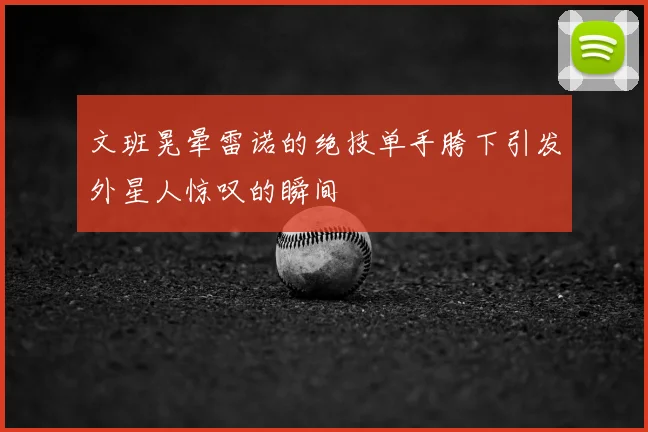 文班晃晕雷诺的绝技单手胯下引发外星人惊叹的瞬间