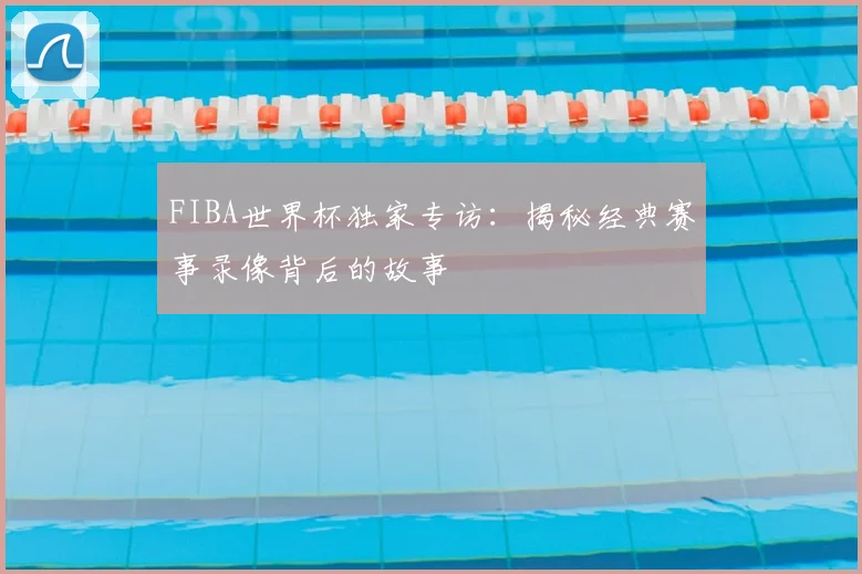 FIBA世界杯独家专访：揭秘经典赛事录像背后的故事