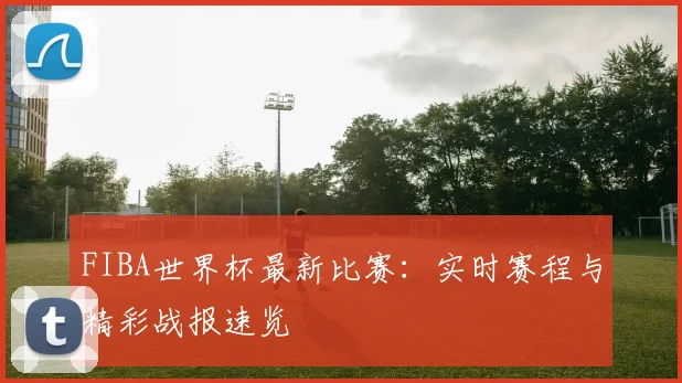 FIBA世界杯最新比赛:实时赛程与精彩战报速览