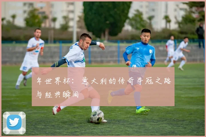 年世界杯:意大利的传奇夺冠之路与经典瞬间