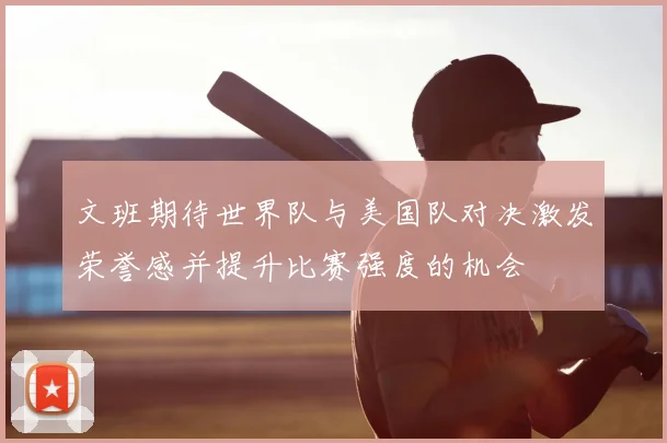 文班期待世界队与美国队对决激发荣誉感并提升比赛强度的机会