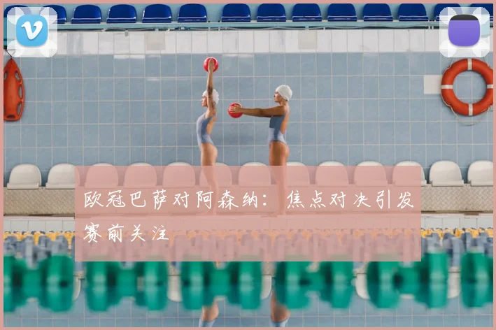 欧冠巴萨对阿森纳:焦点对决引发赛前关注
