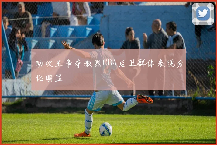 助攻王争夺激烈CBA后卫群体表现分化明显