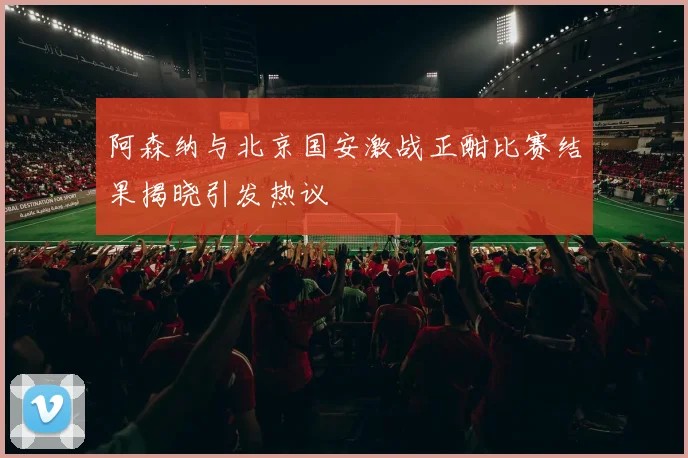 阿森纳与北京国安激战正酣比赛结果揭晓引发热议