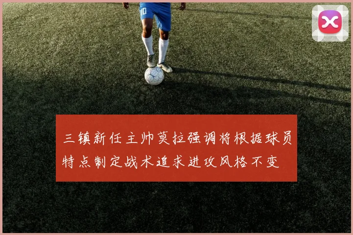 三镇新任主帅莫拉强调将根据球员特点制定战术追求进攻风格不变