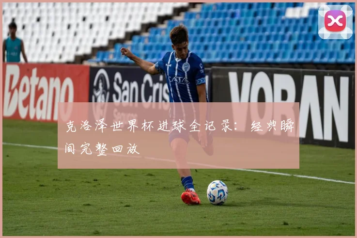 克洛泽世界杯进球全记录：经典瞬间完整回放