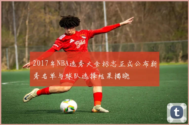 2017年NBA选秀大会标志正式公布新秀名单与球队选择结果揭晓