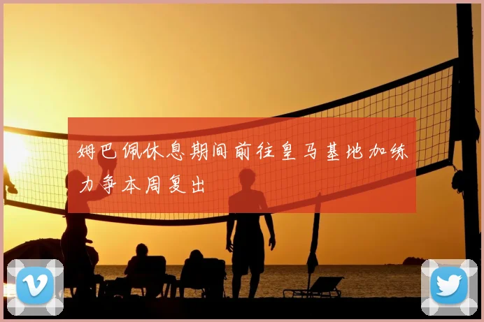 姆巴佩休息期间前往皇马基地加练力争本周复出